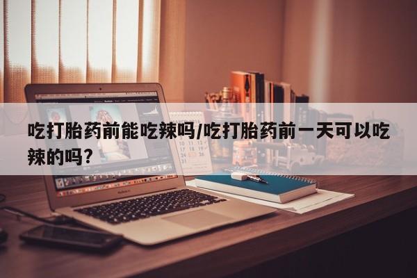 打胎药微信吃打胎药前能吃辣吗/吃打胎药前一天可以吃辣的吗?
