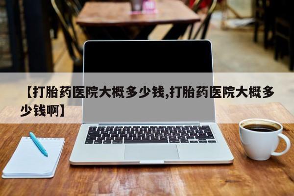 打胎药微信【打胎药医院大概多少钱,打胎药医院大概多少钱啊】