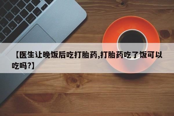 打胎药微信【医生让晚饭后吃打胎药,打胎药吃了饭可以吃吗?】