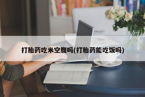 打胎药微信打胎药吃米空腹吗(打胎药能吃饭吗)