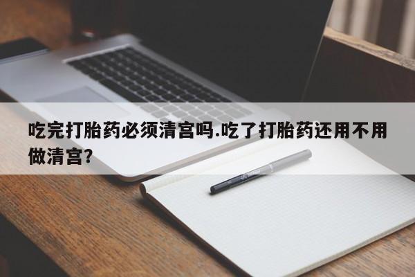 打胎药微信吃完打胎药必须清宫吗.吃了打胎药还用不用做清宫？