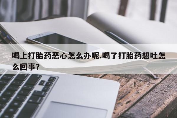打胎药微信喝上打胎药恶心怎么办呢.喝了打胎药想吐怎么回事？