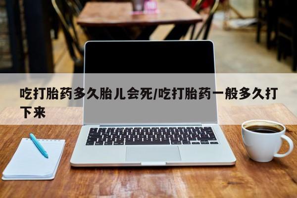 打胎药微信吃打胎药多久胎儿会死/吃打胎药一般多久打下来