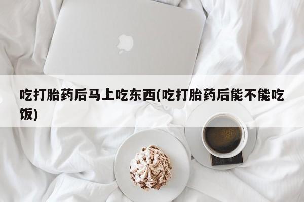 打胎药微信吃打胎药后马上吃东西(吃打胎药后能不能吃饭)