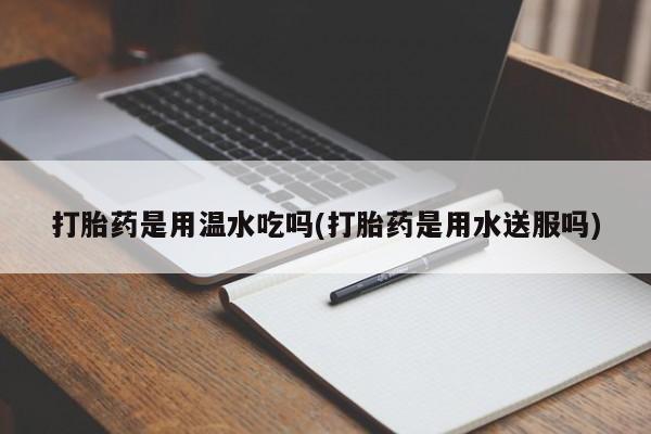 打胎药微信打胎药是用温水吃吗(打胎药是用水送服吗)