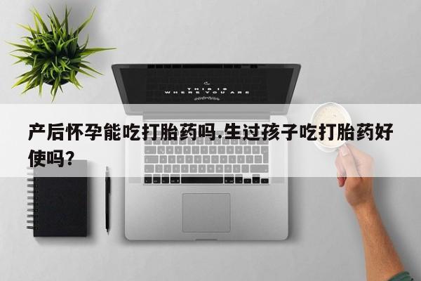 打胎药微信产后怀孕能吃打胎药吗.生过孩子吃打胎药好使吗？