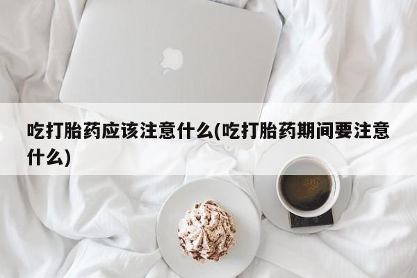 打胎药微信吃打胎药应该注意什么(吃打胎药期间要注意什么)
