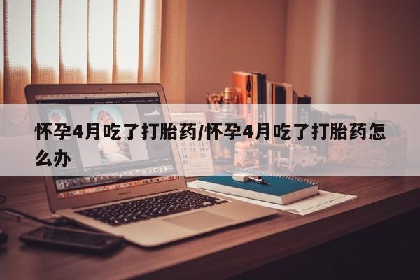 打胎药微信怀孕4月吃了打胎药/怀孕4月吃了打胎药怎么办