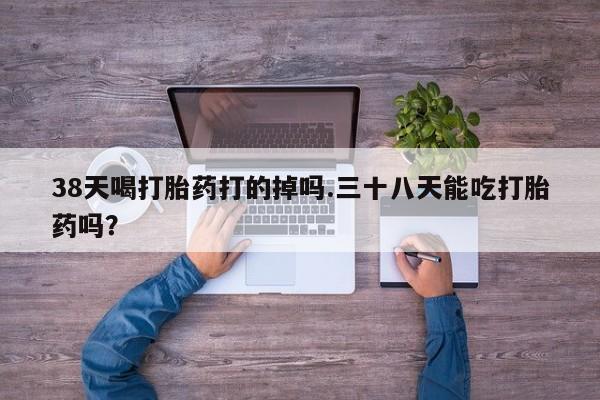 打胎药微信38天喝打胎药打的掉吗.三十八天能吃打胎药吗？