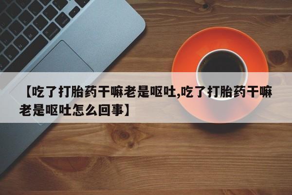 打胎药微信【吃了打胎药干嘛老是呕吐,吃了打胎药干嘛老是呕吐怎么回事】