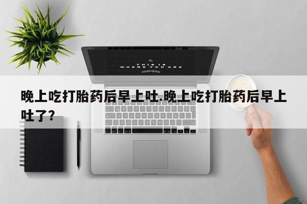 打胎药微信晚上吃打胎药后早上吐.晚上吃打胎药后早上吐了？