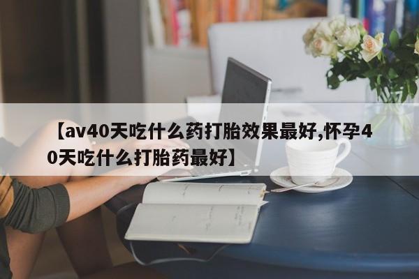 打胎药微信【av40天吃什么药打胎效果最好,怀孕40天吃什么打胎药最好】