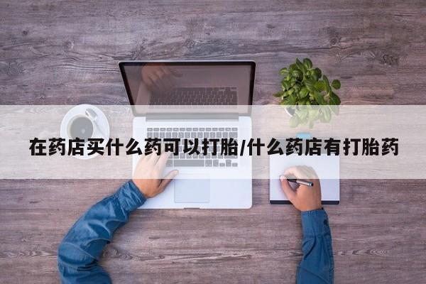 打胎药微信在药店买什么药可以打胎/什么药店有打胎药
