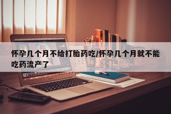 打胎药微信怀孕几个月不给打胎药吃/怀孕几个月就不能吃药流产了