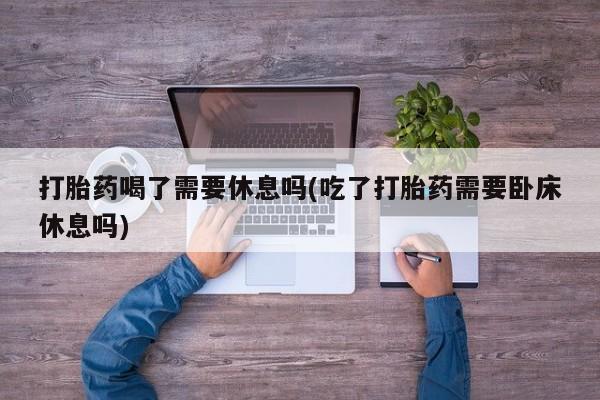 打胎药微信打胎药喝了需要休息吗(吃了打胎药需要卧床休息吗)