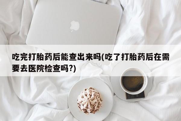 打胎药微信吃完打胎药后能查出来吗(吃了打胎药后在需要去医院检查吗?)
