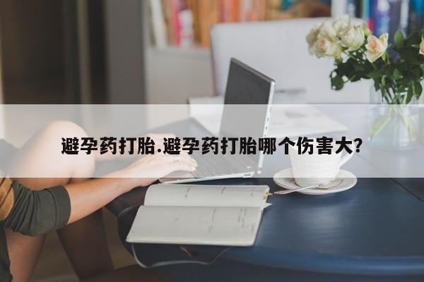 打胎药微信避孕药打胎.避孕药打胎哪个伤害大？