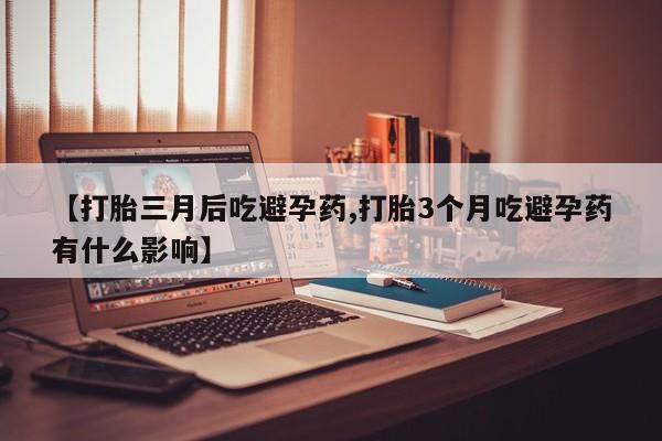 打胎药微信【打胎三月后吃避孕药,打胎3个月吃避孕药有什么影响】