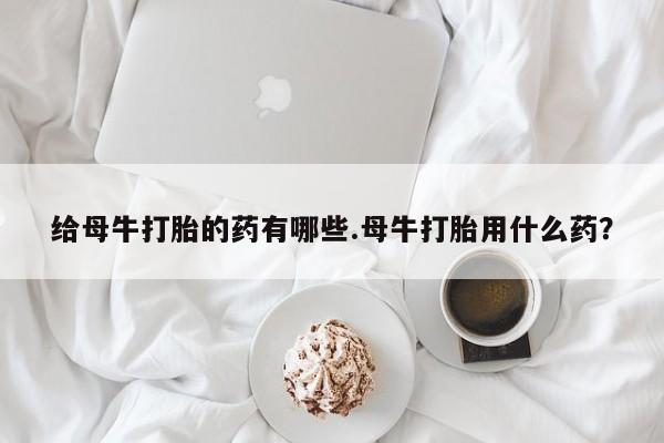 打胎药微信给母牛打胎的药有哪些.母牛打胎用什么药？