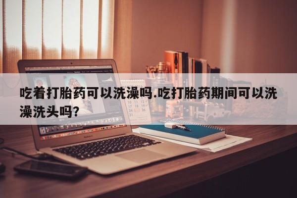 打胎药微信吃着打胎药可以洗澡吗.吃打胎药期间可以洗澡洗头吗？