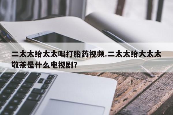 打胎药微信二太太给太太喝打胎药视频.二太太给大太太敬茶是什么电视剧？