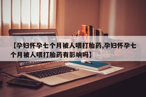 打胎药微信【孕妇怀孕七个月被人喂打胎药,孕妇怀孕七个月被人喂打胎药有影响吗】