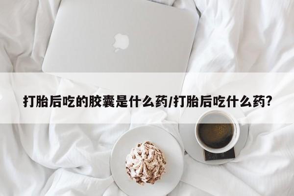打胎药微信打胎后吃的胶囊是什么药/打胎后吃什么药?