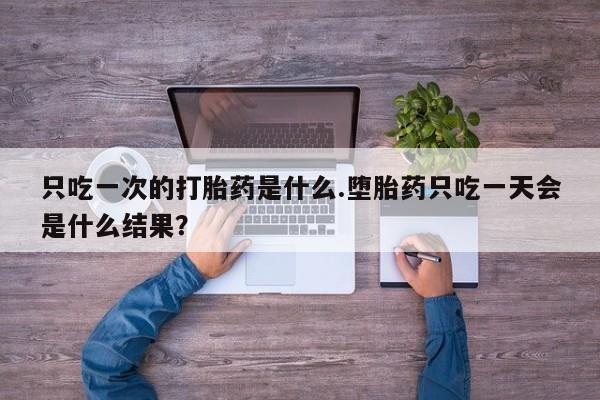 打胎药微信只吃一次的打胎药是什么.堕胎药只吃一天会是什么结果？