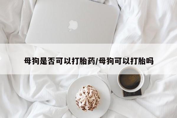 打胎药微信母狗是否可以打胎药/母狗可以打胎吗
