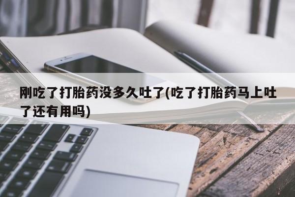 打胎药微信刚吃了打胎药没多久吐了(吃了打胎药马上吐了还有用吗)