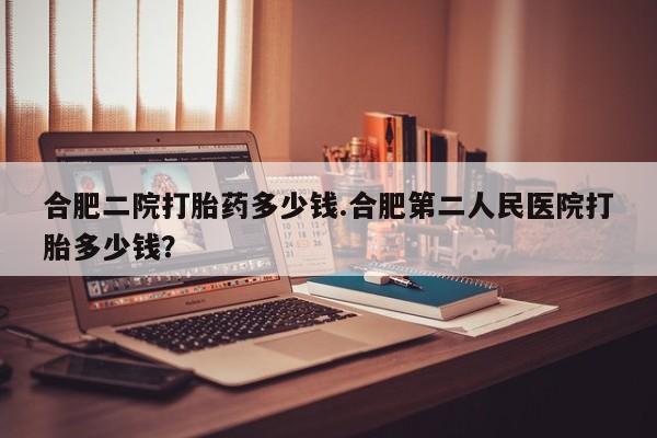 打胎药微信合肥二院打胎药多少钱.合肥第二人民医院打胎多少钱？