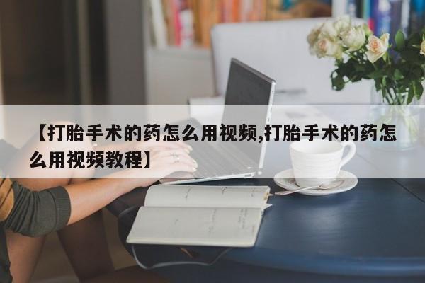 打胎药微信【打胎手术的药怎么用视频,打胎手术的药怎么用视频教程】