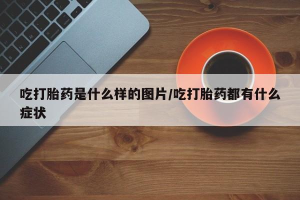 打胎药微信吃打胎药是什么样的图片/吃打胎药都有什么症状