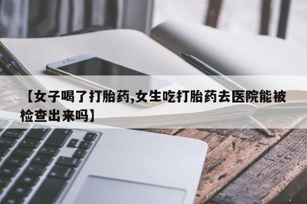 打胎药微信【女子喝了打胎药,女生吃打胎药去医院能被检查出来吗】