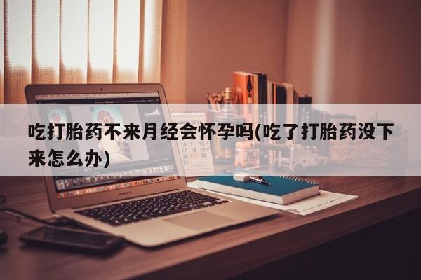 打胎药微信吃打胎药不来月经会怀孕吗(吃了打胎药没下来怎么办)