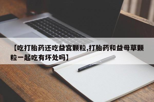 打胎药微信【吃打胎药还吃益宫颗粒,打胎药和益母草颗粒一起吃有坏处吗】