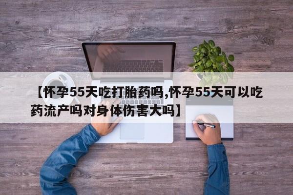 打胎药微信【怀孕55天吃打胎药吗,怀孕55天可以吃药流产吗对身体伤害大吗】