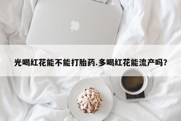 打胎药微信光喝红花能不能打胎药.多喝红花能流产吗？