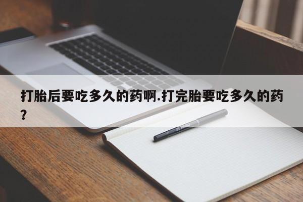 打胎药微信打胎后要吃多久的药啊.打完胎要吃多久的药？
