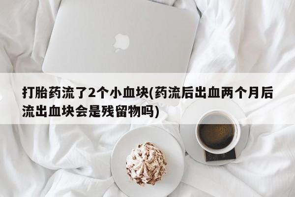打胎药微信打胎药流了2个小血块(药流后出血两个月后流出血块会是残留物吗)