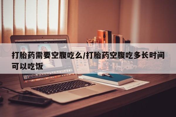 打胎药微信打胎药需要空腹吃么/打胎药空腹吃多长时间可以吃饭