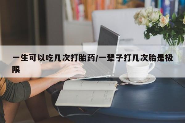 打胎药微信一生可以吃几次打胎药/一辈子打几次胎是极限