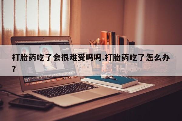 打胎药微信打胎药吃了会很难受吗吗.打胎药吃了怎么办？