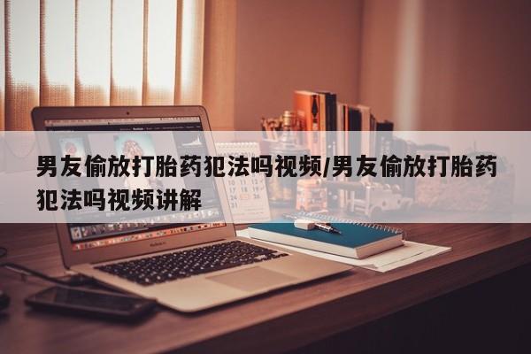 打胎药微信男友偷放打胎药犯法吗视频/男友偷放打胎药犯法吗视频讲解