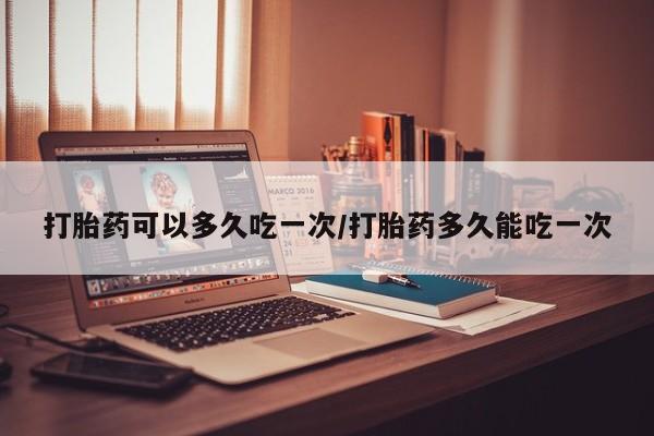 打胎药微信打胎药可以多久吃一次/打胎药多久能吃一次