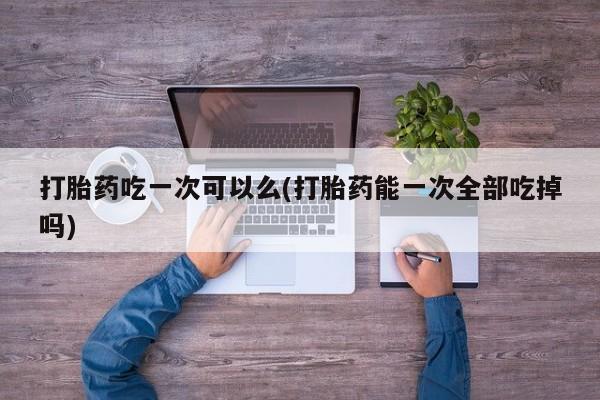 打胎药微信打胎药吃一次可以么(打胎药能一次全部吃掉吗)