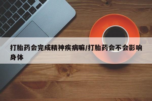 打胎药微信打胎药会完成精神疾病嘛/打胎药会不会影响身体