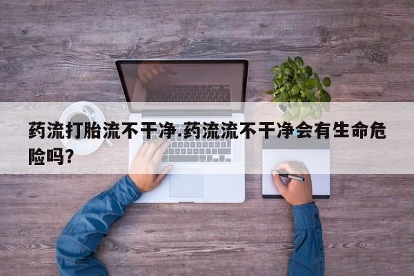 打胎药微信药流打胎流不干净.药流流不干净会有生命危险吗？