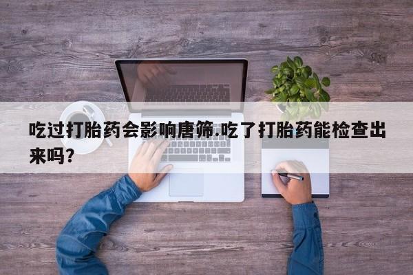 打胎药微信吃过打胎药会影响唐筛.吃了打胎药能检查出来吗？