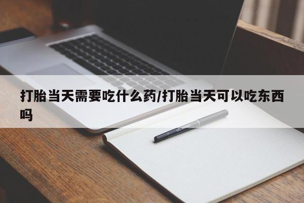 打胎药微信打胎当天需要吃什么药/打胎当天可以吃东西吗